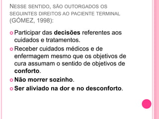 NESSE SENTIDO, SÃO OUTORGADOS OS
SEGUINTES DIREITOS AO PACIENTE TERMINAL
(GÓMEZ, 1998):
 Participar das decisões referentes aos
cuidados e tratamentos.
 Receber cuidados médicos e de
enfermagem mesmo que os objetivos de
cura assumam o sentido de objetivos de
conforto.
 Não morrer sozinho.
 Ser aliviado na dor e no desconforto.
 