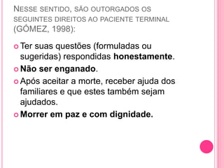 NESSE SENTIDO, SÃO OUTORGADOS OS
SEGUINTES DIREITOS AO PACIENTE TERMINAL
(GÓMEZ, 1998):
 Ter suas questões (formuladas ou
sugeridas) respondidas honestamente.
 Não ser enganado.
 Após aceitar a morte, receber ajuda dos
familiares e que estes também sejam
ajudados.
 Morrer em paz e com dignidade.
 