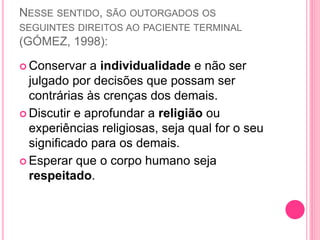 NESSE SENTIDO, SÃO OUTORGADOS OS
SEGUINTES DIREITOS AO PACIENTE TERMINAL
(GÓMEZ, 1998):
 Conservar a individualidade e não ser
julgado por decisões que possam ser
contrárias às crenças dos demais.
 Discutir e aprofundar a religião ou
experiências religiosas, seja qual for o seu
significado para os demais.
 Esperar que o corpo humano seja
respeitado.
 