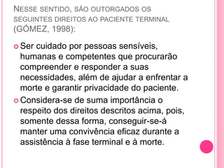 NESSE SENTIDO, SÃO OUTORGADOS OS
SEGUINTES DIREITOS AO PACIENTE TERMINAL
(GÓMEZ, 1998):
 Ser cuidado por pessoas sensíveis,
humanas e competentes que procurarão
compreender e responder a suas
necessidades, além de ajudar a enfrentar a
morte e garantir privacidade do paciente.
 Considera-se de suma importância o
respeito dos direitos descritos acima, pois,
somente dessa forma, conseguir-se-á
manter uma convivência eficaz durante a
assistência à fase terminal e à morte.
 
