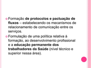  Formação de protocolos e pactuação de
fluxos – estabelecendo os mecanismos de
relacionamento de comunicação entre os
serviços.
 Formulação de uma política relativa à
formação, ao desenvolvimento profissional
e a educação permanente dos
trabalhadores da Saúde (nível técnico e
superior nessa área).
 