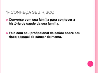 1- CONHEÇA SEU RISCO
 Converse com sua família para conhecer a
história de saúde da sua família.
 Fale com seu profissional de saúde sobre seu
risco pessoal de câncer de mama.
 