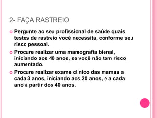 2- FAÇA RASTREIO
 Pergunte ao seu profissional de saúde quais
testes de rastreio você necessita, conforme seu
risco pessoal.
 Procure realizar uma mamografia bienal,
iniciando aos 40 anos, se você não tem risco
aumentado.
 Procure realizar exame clínico das mamas a
cada 3 anos, iniciando aos 20 anos, e a cada
ano a partir dos 40 anos.
 