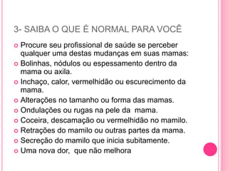 3- SAIBA O QUE É NORMAL PARA VOCÊ
 Procure seu profissional de saúde se perceber
qualquer uma destas mudanças em suas mamas:
 Bolinhas, nódulos ou espessamento dentro da
mama ou axila.
 Inchaço, calor, vermelhidão ou escurecimento da
mama.
 Alterações no tamanho ou forma das mamas.
 Ondulações ou rugas na pele da mama.
 Coceira, descamação ou vermelhidão no mamilo.
 Retrações do mamilo ou outras partes da mama.
 Secreção do mamilo que inicia subitamente.
 Uma nova dor, que não melhora
 