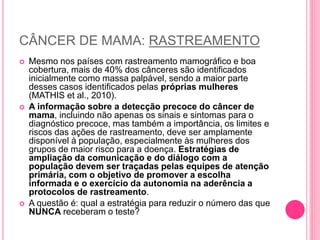 CÂNCER DE MAMA: RASTREAMENTO
 Mesmo nos países com rastreamento mamográfico e boa
cobertura, mais de 40% dos cânceres são identificados
inicialmente como massa palpável, sendo a maior parte
desses casos identificados pelas próprias mulheres
(MATHIS et al., 2010).
 A informação sobre a detecção precoce do câncer de
mama, incluindo não apenas os sinais e sintomas para o
diagnóstico precoce, mas também a importância, os limites e
riscos das ações de rastreamento, deve ser amplamente
disponível à população, especialmente às mulheres dos
grupos de maior risco para a doença. Estratégias de
ampliação da comunicação e do diálogo com a
população devem ser traçadas pelas equipes de atenção
primária, com o objetivo de promover a escolha
informada e o exercício da autonomia na aderência a
protocolos de rastreamento.
 A questão é: qual a estratégia para reduzir o número das que
NUNCA receberam o teste?
 