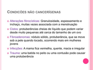 CONDICÕES NÃO CANCERÍGENAS
 Alterações fibrocísticas: Granulosidade, espessamento e
inchaço, muitas vezes associada com a menstruação
 Cistos: protuberâncias cheias de líquido que podem variar
desde muito pequenas até cerca do tamanho de um ovo
 Fibroadenomas: nódulo sólido, protuberância, que se move
sob a pele quando tocado, ocorrendo mais em mulheres
jovens
 Infecções: A mama fica vermelha, quente, macia e irregular
 Trauma: uma batida no peito ou uma contusão pode causar
uma protuberância
23
 