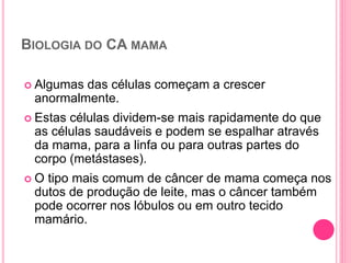 BIOLOGIA DO CA MAMA
 Algumas das células começam a crescer
anormalmente.
 Estas células dividem-se mais rapidamente do que
as células saudáveis ​​e podem se espalhar através
da mama, para a linfa ou para outras partes do
corpo (metástases).
 O tipo mais comum de câncer de mama começa nos
dutos de produção de leite, mas o câncer também
pode ocorrer nos lóbulos ou em outro tecido
mamário.
25
 