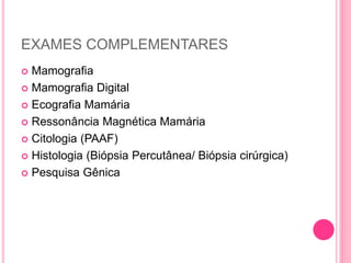 EXAMES COMPLEMENTARES
 Mamografia
 Mamografia Digital
 Ecografia Mamária
 Ressonância Magnética Mamária
 Citologia (PAAF)
 Histologia (Biópsia Percutânea/ Biópsia cirúrgica)
 Pesquisa Gênica
 