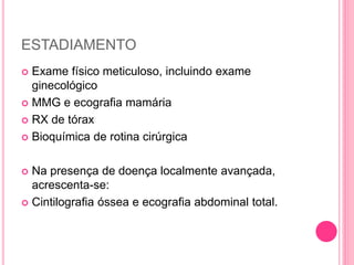 ESTADIAMENTO
 Exame físico meticuloso, incluindo exame
ginecológico
 MMG e ecografia mamária
 RX de tórax
 Bioquímica de rotina cirúrgica
 Na presença de doença localmente avançada,
acrescenta-se:
 Cintilografia óssea e ecografia abdominal total.
 
