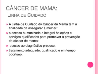 CÂNCER DE MAMA:
LINHA DE CUIDADO
 A Linha de Cuidado do Câncer da Mama tem a
finalidade de assegurar à mulher :
 o acesso humanizado e integral às ações e
serviços qualificados para promover a prevenção
do câncer de mama;
 acesso ao diagnóstico precoce;
 tratamento adequado, qualificado e em tempo
oportuno.
 