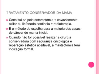TRATAMENTO CONSERVADOR DA MAMA
 Constitui-se pela setorectomia + esvaziamento
axilar ou linfonodo sentinela + radioterapia.
 É o método de escolha para a maioria dos casos
de câncer de mama inicial.
 Quando não for possível realizar a cirurgia
conservadora com segurança oncológica e
reparação estética aceitável, a mastectomia terá
indicação formal.
 