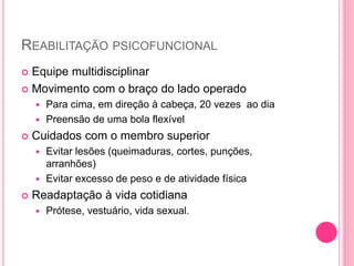 REABILITAÇÃO PSICOFUNCIONAL
 Equipe multidisciplinar
 Movimento com o braço do lado operado
 Para cima, em direção à cabeça, 20 vezes ao dia
 Preensão de uma bola flexível
 Cuidados com o membro superior
 Evitar lesões (queimaduras, cortes, punções,
arranhões)
 Evitar excesso de peso e de atividade física
 Readaptação à vida cotidiana
 Prótese, vestuário, vida sexual.
 