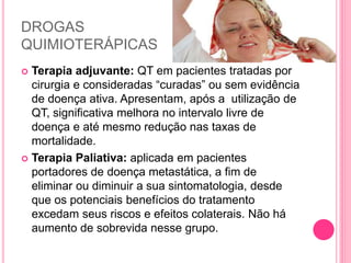 DROGAS
QUIMIOTERÁPICAS
 Terapia adjuvante: QT em pacientes tratadas por
cirurgia e consideradas “curadas” ou sem evidência
de doença ativa. Apresentam, após a utilização de
QT, significativa melhora no intervalo livre de
doença e até mesmo redução nas taxas de
mortalidade.
 Terapia Paliativa: aplicada em pacientes
portadores de doença metastática, a fim de
eliminar ou diminuir a sua sintomatologia, desde
que os potenciais benefícios do tratamento
excedam seus riscos e efeitos colaterais. Não há
aumento de sobrevida nesse grupo.
 