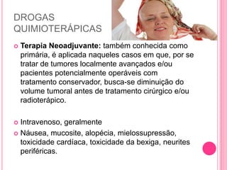 DROGAS
QUIMIOTERÁPICAS
 Terapia Neoadjuvante: também conhecida como
primária, é aplicada naqueles casos em que, por se
tratar de tumores localmente avançados e/ou
pacientes potencialmente operáveis com
tratamento conservador, busca-se diminuição do
volume tumoral antes de tratamento cirúrgico e/ou
radioterápico.
 Intravenoso, geralmente
 Náusea, mucosite, alopécia, mielossupressão,
toxicidade cardíaca, toxicidade da bexiga, neurites
periféricas.
 