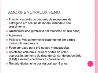 TAMOXIFENO/RALOXIFENO
 Funciona através do bloqueio de receptores de
estrógeno em células da mama, inibindo o seu
crescimento .
 Quimiorredução (profilaxia em mulheres de alto risco)
 Adjuvante
 Paliativo: Mtx ca hormônio-dependente em partes
moles, pleura e ossos.
 Pode ser dado para pré ou pós menopáusica
 Os efeitos colaterais incluem ondas de calor,
depressão, aumento do risco de câncer de endométrio
(TAM) e eventos cerebrais e coronarianos.
 Tomado diariamente por via oral, por 5 anos
 