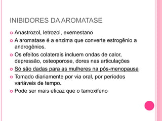 INIBIDORES DA AROMATASE
 Anastrozol, letrozol, exemestano
 A aromatase é a enzima que converte estrogênio a
androgênios.
 Os efeitos colaterais incluem ondas de calor,
depressão, osteoporose, dores nas articulações
 Só são dadas para as mulheres na pós-menopausa
 Tomado diariamente por via oral, por períodos
variáveis ​​de tempo.
 Pode ser mais eficaz que o tamoxifeno
 