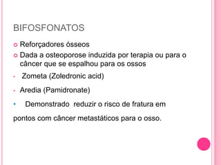BIFOSFONATOS
 Reforçadores ósseos
 Dada a osteoporose induzida por terapia ou para o
câncer que se espalhou para os ossos
• Zometa (Zoledronic acid)
• Aredia (Pamidronate)
• Demonstrado reduzir o risco de fratura em
pontos com câncer metastáticos para o osso.
 