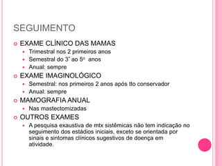 SEGUIMENTO
 EXAME CLÍNICO DAS MAMAS
 Trimestral nos 2 primeiros anos
 Semestral do 3º ao 5o anos
 Anual: sempre
 EXAME IMAGINOLÓGICO
 Semestral: nos primeiros 2 anos após tto conservador
 Anual: sempre
 MAMOGRAFIA ANUAL
 Nas mastectomizadas
 OUTROS EXAMES
 A pesquisa exaustiva de mtx sistêmicas não tem indicação no
seguimento dos estádios iniciais, exceto se orientada por
sinais e sintomas clínicos sugestivos de doença em
atividade.
 