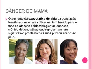CÂNCER DE MAMA
 O aumento da expectativa de vida da população
brasileira, nas últimas décadas, tem trazido para o
foco de atenção epidemiológica as doenças
crônico-degenerativas que representam um
significativo problema de saúde pública em nosso
país.
 