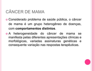 CÂNCER DE MAMA
 Considerado problema de saúde pública, o câncer
de mama é um grupo heterogêneo de doenças,
com comportamentos distintos.
 A heterogeneidade do câncer de mama se
manifesta pelas diferentes apresentações clínicas e
morfológicas, variadas assinaturas genéticas e
consequente variação nas respostas terapêuticas.
 