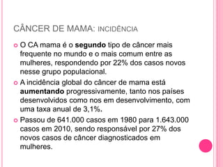 CÂNCER DE MAMA: INCIDÊNCIA
 O CA mama é o segundo tipo de câncer mais
frequente no mundo e o mais comum entre as
mulheres, respondendo por 22% dos casos novos
nesse grupo populacional.
 A incidência global do câncer de mama está
aumentando progressivamente, tanto nos países
desenvolvidos como nos em desenvolvimento, com
uma taxa anual de 3,1%.
 Passou de 641.000 casos em 1980 para 1.643.000
casos em 2010, sendo responsável por 27% dos
novos casos de câncer diagnosticados em
mulheres.
 