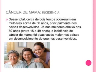 CÂNCER DE MAMA: INCIDÊNCIA
 Desse total, cerca de dois terços ocorreram em
mulheres acima de 50 anos, principalmente nos
países desenvolvidos. Já nas mulheres abaixo dos
50 anos (entre 15 e 49 anos), a incidência de
câncer de mama foi duas vezes maior nos países
em desenvolvimento do que nos desenvolvidos.
 
