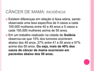 CÂNCER DE MAMA: INCIDÊNCIA
 Existem diferenças em relação à faixa etária, sendo
observada uma taxa específica de 4 casos a cada
100.000 mulheres entre 40 e 49 anos e 5 casos a
cada 100.000 mulheres acima de 50 anos.
 Em um trabalho realizado na cidade de Goiânia
observou-se que 15% dos tumores ocorreram
abaixo dos 40 anos, 27% entre 41 e 50 anos e 57%
acima dos 50 anos. Ou seja, mais de 40% dos
casos de câncer de mama ocorreram em
pacientes abaixo dos 50 anos.
 