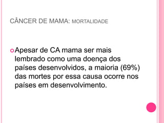 CÂNCER DE MAMA: MORTALIDADE
Apesar de CA mama ser mais
lembrado como uma doença dos
países desenvolvidos, a maioria (69%)
das mortes por essa causa ocorre nos
países em desenvolvimento.
 