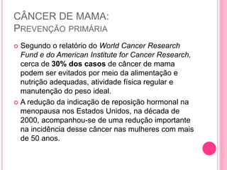CÂNCER DE MAMA:
PREVENÇÃO PRIMÁRIA
 Segundo o relatório do World Cancer Research
Fund e do American Institute for Cancer Research,
cerca de 30% dos casos de câncer de mama
podem ser evitados por meio da alimentação e
nutrição adequadas, atividade física regular e
manutenção do peso ideal.
 A redução da indicação de reposição hormonal na
menopausa nos Estados Unidos, na década de
2000, acompanhou-se de uma redução importante
na incidência desse câncer nas mulheres com mais
de 50 anos.
 