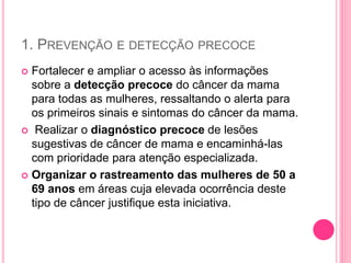 1. PREVENÇÃO E DETECÇÃO PRECOCE
 Fortalecer e ampliar o acesso às informações
sobre a detecção precoce do câncer da mama
para todas as mulheres, ressaltando o alerta para
os primeiros sinais e sintomas do câncer da mama.
 Realizar o diagnóstico precoce de lesões
sugestivas de câncer de mama e encaminhá-las
com prioridade para atenção especializada.
 Organizar o rastreamento das mulheres de 50 a
69 anos em áreas cuja elevada ocorrência deste
tipo de câncer justifique esta iniciativa.
 