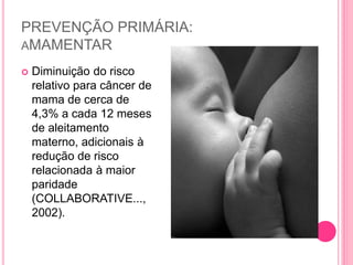 PREVENÇÃO PRIMÁRIA:
AMAMENTAR
 Diminuição do risco
relativo para câncer de
mama de cerca de
4,3% a cada 12 meses
de aleitamento
materno, adicionais à
redução de risco
relacionada à maior
paridade
(COLLABORATIVE...,
2002).
 