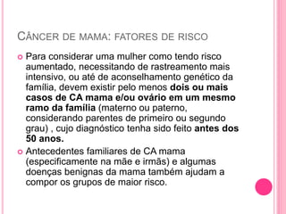 CÂNCER DE MAMA: FATORES DE RISCO
 Para considerar uma mulher como tendo risco
aumentado, necessitando de rastreamento mais
intensivo, ou até de aconselhamento genético da
família, devem existir pelo menos dois ou mais
casos de CA mama e/ou ovário em um mesmo
ramo da família (materno ou paterno,
considerando parentes de primeiro ou segundo
grau) , cujo diagnóstico tenha sido feito antes dos
50 anos.
 Antecedentes familiares de CA mama
(especificamente na mãe e irmãs) e algumas
doenças benignas da mama também ajudam a
compor os grupos de maior risco.
 