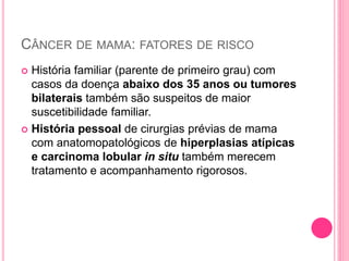 CÂNCER DE MAMA: FATORES DE RISCO
 História familiar (parente de primeiro grau) com
casos da doença abaixo dos 35 anos ou tumores
bilaterais também são suspeitos de maior
suscetibilidade familiar.
 História pessoal de cirurgias prévias de mama
com anatomopatológicos de hiperplasias atípicas
e carcinoma lobular in situ também merecem
tratamento e acompanhamento rigorosos.
 