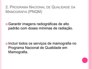 2. PROGRAMA NACIONAL DE QUALIDADE DA
MAMOGRAFIA (PNQM)
 Garantir imagens radiográficas de alto
padrão com doses mínimas de radiação.
 Incluir todos os serviços de mamografia no
Programa Nacional de Qualidade em
Mamografia.
 