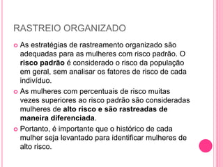 RASTREIO ORGANIZADO
 As estratégias de rastreamento organizado são
adequadas para as mulheres com risco padrão. O
risco padrão é considerado o risco da população
em geral, sem analisar os fatores de risco de cada
indivíduo.
 As mulheres com percentuais de risco muitas
vezes superiores ao risco padrão são consideradas
mulheres de alto risco e são rastreadas de
maneira diferenciada.
 Portanto, é importante que o histórico de cada
mulher seja levantado para identificar mulheres de
alto risco.
 