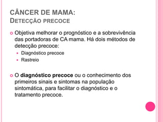 CÂNCER DE MAMA:
DETECÇÃO PRECOCE
 Objetiva melhorar o prognóstico e a sobrevivência
das portadoras de CA mama. Há dois métodos de
detecção precoce:
 Diagnóstico precoce
 Rastreio
 O diagnóstico precoce ou o conhecimento dos
primeiros sinais e sintomas na população
sintomática, para facilitar o diagnóstico e o
tratamento precoce.
 
