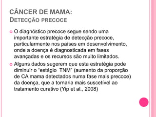CÂNCER DE MAMA:
DETECÇÃO PRECOCE
 O diagnóstico precoce segue sendo uma
importante estratégia de detecção precoce,
particularmente nos países em desenvolvimento,
onde a doença é diagnosticada em fases
avançadas e os recursos são muito limitados.
 Alguns dados sugerem que esta estratégia pode
diminuir o “estágio TNM” (aumento da proporção
de CA mama detectados numa fase mais precoce)
da doença, que a tornaria mais suscetível ao
tratamento curativo (Yip et al., 2008)
 