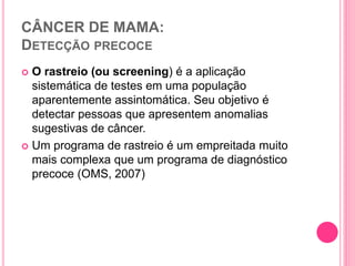 CÂNCER DE MAMA:
DETECÇÃO PRECOCE
 O rastreio (ou screening) é a aplicação
sistemática de testes em uma população
aparentemente assintomática. Seu objetivo é
detectar pessoas que apresentem anomalias
sugestivas de câncer.
 Um programa de rastreio é um empreitada muito
mais complexa que um programa de diagnóstico
precoce (OMS, 2007)
 