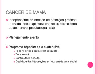 CÂNCER DE MAMA
 Independente do método de detecção precoce
utilizado, dois aspectos essenciais para o êxito
deste, a nível populacional, são:
 Planejamento atento
 Programa organizado e sustentável,
 Foco no grupo populacional adequado
 Coordenação
 Continuidade cuidado
 Qualidade das intervenções em toda a rede assistencial.
 