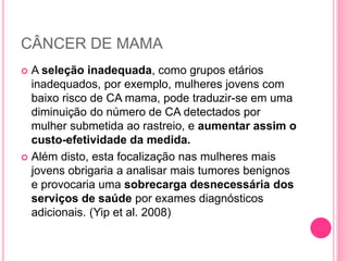 CÂNCER DE MAMA
 A seleção inadequada, como grupos etários
inadequados, por exemplo, mulheres jovens com
baixo risco de CA mama, pode traduzir-se em uma
diminuição do número de CA detectados por
mulher submetida ao rastreio, e aumentar assim o
custo-efetividade da medida.
 Além disto, esta focalização nas mulheres mais
jovens obrigaria a analisar mais tumores benignos
e provocaria uma sobrecarga desnecessária dos
serviços de saúde por exames diagnósticos
adicionais. (Yip et al. 2008)
 