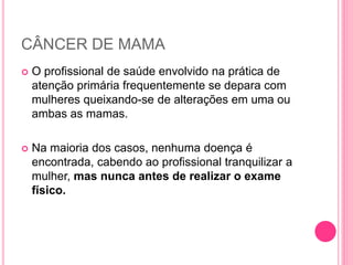 CÂNCER DE MAMA
 O profissional de saúde envolvido na prática de
atenção primária frequentemente se depara com
mulheres queixando-se de alterações em uma ou
ambas as mamas.
 Na maioria dos casos, nenhuma doença é
encontrada, cabendo ao profissional tranquilizar a
mulher, mas nunca antes de realizar o exame
físico.
 