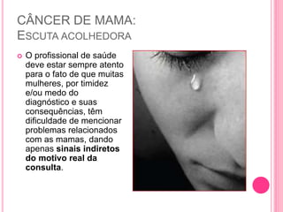 CÂNCER DE MAMA:
ESCUTA ACOLHEDORA
 O profissional de saúde
deve estar sempre atento
para o fato de que muitas
mulheres, por timidez
e/ou medo do
diagnóstico e suas
consequências, têm
dificuldade de mencionar
problemas relacionados
com as mamas, dando
apenas sinais indiretos
do motivo real da
consulta.
 