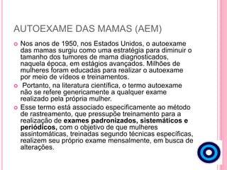 AUTOEXAME DAS MAMAS (AEM)
 Nos anos de 1950, nos Estados Unidos, o autoexame
das mamas surgiu como uma estratégia para diminuir o
tamanho dos tumores de mama diagnosticados,
naquela época, em estágios avançados. Milhões de
mulheres foram educadas para realizar o autoexame
por meio de vídeos e treinamentos.
 Portanto, na literatura científica, o termo autoexame
não se refere genericamente a qualquer exame
realizado pela própria mulher.
 Esse termo está associado especificamente ao método
de rastreamento, que pressupõe treinamento para a
realização de exames padronizados, sistemáticos e
periódicos, com o objetivo de que mulheres
assintomáticas, treinadas segundo técnicas específicas,
realizem seu próprio exame mensalmente, em busca de
alterações.
 
