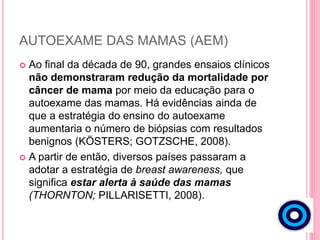 AUTOEXAME DAS MAMAS (AEM)
 Ao final da década de 90, grandes ensaios clínicos
não demonstraram redução da mortalidade por
câncer de mama por meio da educação para o
autoexame das mamas. Há evidências ainda de
que a estratégia do ensino do autoexame
aumentaria o número de biópsias com resultados
benignos (KÖSTERS; GOTZSCHE, 2008).
 A partir de então, diversos países passaram a
adotar a estratégia de breast awareness, que
significa estar alerta à saúde das mamas
(THORNTON; PILLARISETTI, 2008).
 