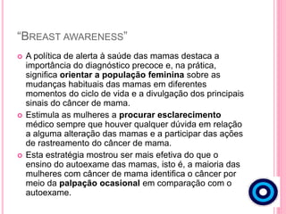 “BREAST AWARENESS”
 A política de alerta à saúde das mamas destaca a
importância do diagnóstico precoce e, na prática,
significa orientar a população feminina sobre as
mudanças habituais das mamas em diferentes
momentos do ciclo de vida e a divulgação dos principais
sinais do câncer de mama.
 Estimula as mulheres a procurar esclarecimento
médico sempre que houver qualquer dúvida em relação
a alguma alteração das mamas e a participar das ações
de rastreamento do câncer de mama.
 Esta estratégia mostrou ser mais efetiva do que o
ensino do autoexame das mamas, isto é, a maioria das
mulheres com câncer de mama identifica o câncer por
meio da palpação ocasional em comparação com o
autoexame.
 