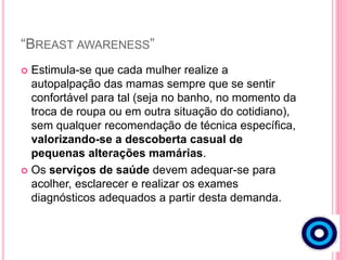“BREAST AWARENESS”
 Estimula-se que cada mulher realize a
autopalpação das mamas sempre que se sentir
confortável para tal (seja no banho, no momento da
troca de roupa ou em outra situação do cotidiano),
sem qualquer recomendação de técnica específica,
valorizando-se a descoberta casual de
pequenas alterações mamárias.
 Os serviços de saúde devem adequar-se para
acolher, esclarecer e realizar os exames
diagnósticos adequados a partir desta demanda.
 