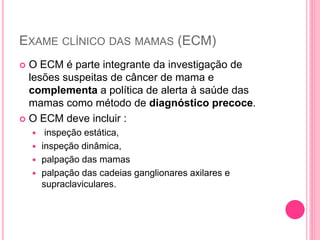 EXAME CLÍNICO DAS MAMAS (ECM)
 O ECM é parte integrante da investigação de
lesões suspeitas de câncer de mama e
complementa a política de alerta à saúde das
mamas como método de diagnóstico precoce.
 O ECM deve incluir :
 inspeção estática,
 inspeção dinâmica,
 palpação das mamas
 palpação das cadeias ganglionares axilares e
supraclaviculares.
 