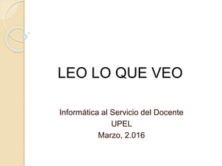 LEO LO QUE VEO
Informática al Servicio del Docente
UPEL
Marzo, 2.016
 
