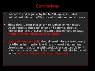 Conclusions
• Patients tested negative by the MIA (bioplex) included
patients with definite ANA-associated autoimmune diseases
• These data suggest that screening with an immunoassay
would result in misclassification and potential delay or
missed diagnoses of certain systemic autoimmune diseases -
Multiplex immunobead assay unreliable
• Immunofluorescence (IF) should remain the preferred assay
for ANA testing in patients with suspicion of autoimmune
disorders until platforms with sensitivities comparable to IF
or better are developed. IF the preferred method – Endorsed
by the American College of Rheumatology (ACR)
 