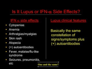 Is It Lupus or IFN- Side Effects?
IFN  side effects
 Cytopenias
 Anemia
 Arthralgias/myalgias
 Skin rash
 Alopecia
 (+) autoantibodies
 Fever, malaise/flu-like
syndrome
 Seizures, pneumonitis,
etc
Lupus clinical features
Basically the same
constellation of
signs/symptoms plus
(+) autoantibodies
One and the same?
 
